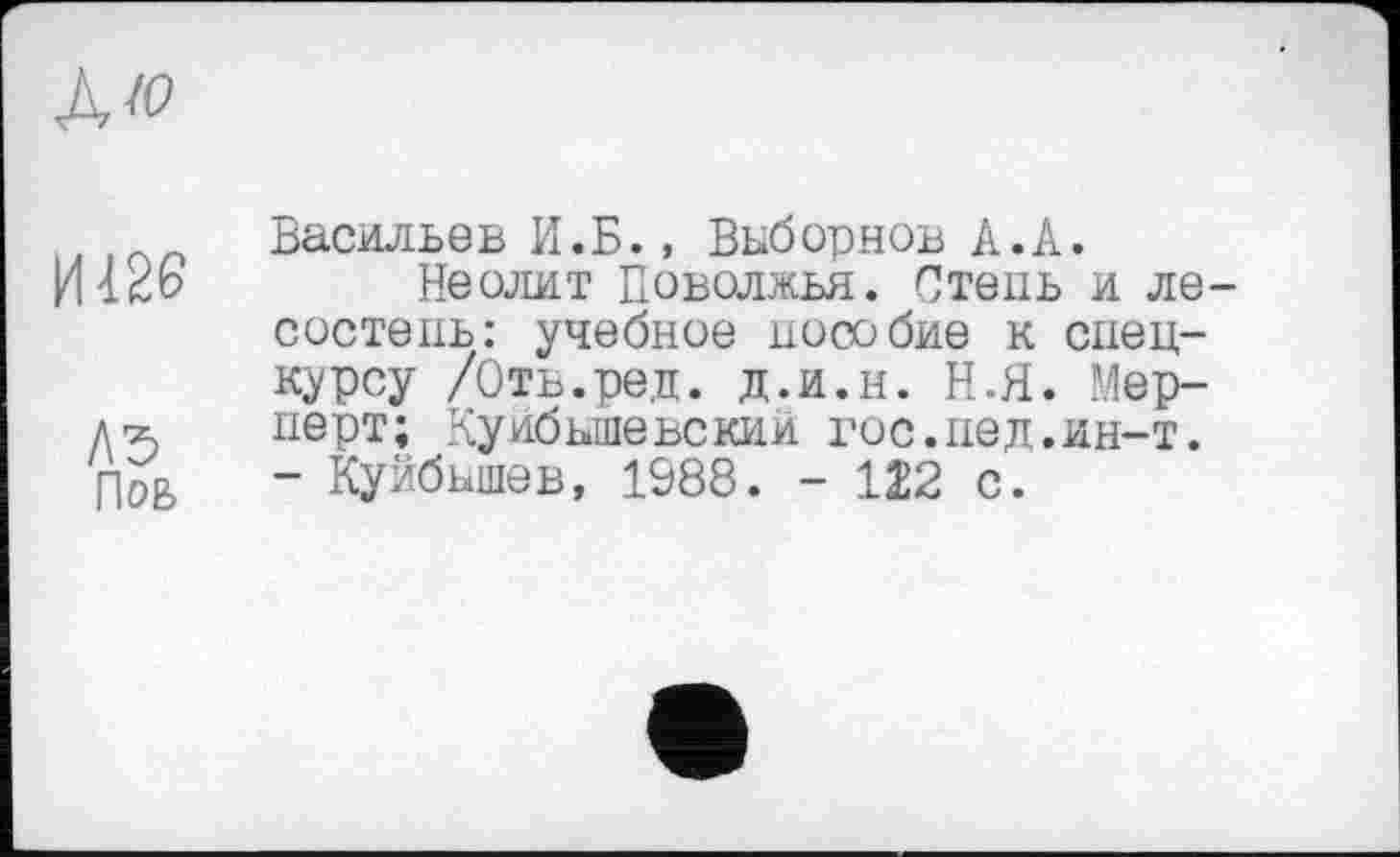 ﻿ЛЮ
Пов
Васильев И.Б., Выборнов А.А.
Неолит Поволжья. Степь и лесостепь: учебное пособие к спецкурсу /Оть.ред. д.и.н. Н.Я. Мер-перт; Куйбышевский гос.пед.ин-т. - Куйбышев, 1988. - 122 с.